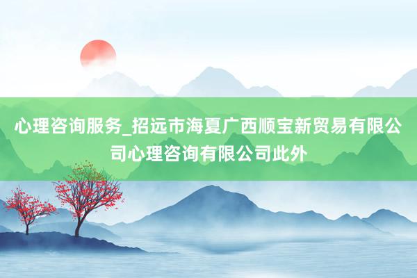 心理咨询服务_招远市海夏广西顺宝新贸易有限公司心理咨询有限公司此外