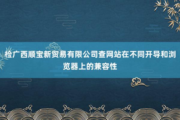 检广西顺宝新贸易有限公司查网站在不同开导和浏览器上的兼容性